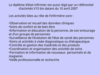 Le diplôme d’état infirmier est aussi régit par un référentiel
d’activités V15 bis datant du 10 avril 2007
Les activités liées au rôle de l’infirmière sont :
•Observation et recueil des données cliniques
•Soins de confort et de bien être
•Information et éducation de la personne, de son entourage
et d’un groupe de personnes
•Surveillance de l’évolution de l’état de santé des personnes
•Soins et activités à visée diagnostique ou thérapeutique
•Contrôle et gestion des matériels et des produits
•Coordination et organisation des activités de soins
•Formation et information de nouveaux personnels et de
stagiaires
•Veille professionnelle et recherche
 