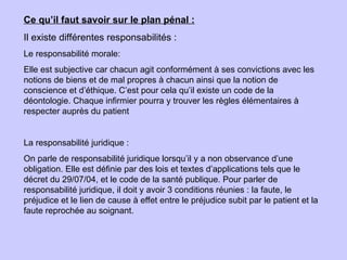 Ce qu’il faut savoir sur le plan pénal :
Il existe différentes responsabilités :
Le responsabilité morale:
Elle est subjective car chacun agit conformément à ses convictions avec les
notions de biens et de mal propres à chacun ainsi que la notion de
conscience et d’éthique. C’est pour cela qu’il existe un code de la
déontologie. Chaque infirmier pourra y trouver les règles élémentaires à
respecter auprès du patient
La responsabilité juridique :
On parle de responsabilité juridique lorsqu’il y a non observance d’une
obligation. Elle est définie par des lois et textes d’applications tels que le
décret du 29/07/04, et le code de la santé publique. Pour parler de
responsabilité juridique, il doit y avoir 3 conditions réunies : la faute, le
préjudice et le lien de cause à effet entre le préjudice subit par le patient et la
faute reprochée au soignant.
 