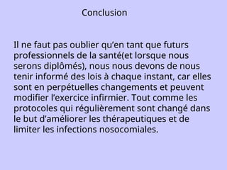 Conclusion
Il ne faut pas oublier qu’en tant que futurs
professionnels de la santé(et lorsque nous
serons diplômés), nous nous devons de nous
tenir informé des lois à chaque instant, car elles
sont en perpétuelles changements et peuvent
modifier l’exercice infirmier. Tout comme les
protocoles qui régulièrement sont changé dans
le but d’améliorer les thérapeutiques et de
limiter les infections nosocomiales.
 