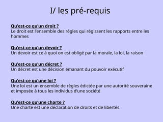 I/ les pré-requis
Qu’est-ce qu’un droit ?
Le droit est l’ensemble des règles qui régissent les rapports entre les
hommes
Qu’est-ce qu’un devoir ?
Un devoir est ce à quoi on est obligé par la morale, la loi, la raison
Qu’est-ce qu’un décret ?
Un décret est une décision émanant du pouvoir exécutif
Qu’est-ce qu’une loi ?
Une loi est un ensemble de règles édictée par une autorité souveraine
et imposée à tous les individus d’une société
Qu’est-ce qu’une charte ?
Une charte est une déclaration de droits et de libertés
 