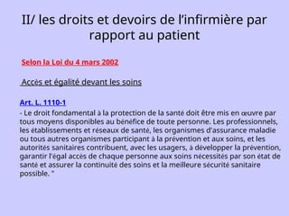 II/ les droits et devoirs de l’infirmière par
rapport au patient
Selon la Loi du 4 mars 2002
Accès et égalité devant les soins
Art. L. 1110-1
- Le droit fondamental à la protection de la santé doit être mis en œuvre par
tous moyens disponibles au bénéfice de toute personne. Les professionnels,
les établissements et réseaux de santé, les organismes d'assurance maladie
ou tous autres organismes participant à la prévention et aux soins, et les
autorités sanitaires contribuent, avec les usagers, à développer la prévention,
garantir l'égal accès de chaque personne aux soins nécessités par son état de
santé et assurer la continuité des soins et la meilleure sécurité sanitaire
possible. "
 