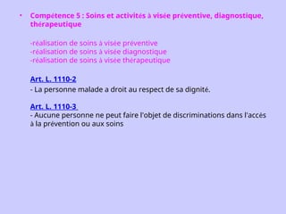 • Compétence 5 : Soins et activités à visée préventive, diagnostique,
thérapeutique
-réalisation de soins à visée préventive
-réalisation de soins à visée diagnostique
-réalisation de soins à visée thérapeutique
Art. L. 1110-2
- La personne malade a droit au respect de sa dignité.
Art. L. 1110-3
- Aucune personne ne peut faire l'objet de discriminations dans l'accès
à la prévention ou aux soins
 