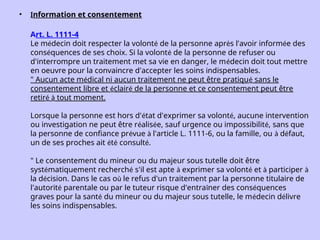 • nformation et consentement
Art. L. 1111-4
Le médecin doit respecter la volonté de la personne après l'avoir informée des
conséquences de ses choix. Si la volonté de la personne de refuser ou
d'interrompre un traitement met sa vie en danger, le médecin doit tout mettre
en oeuvre pour la convaincre d'accepter les soins indispensables.
" Aucun acte médical ni aucun traitement ne peut être pratiqué sans le
consentement libre et éclairé de la personne et ce consentement peut être
retiré à tout moment.
Lorsque la personne est hors d'état d'exprimer sa volonté, aucune intervention
ou investigation ne peut être réalisée, sauf urgence ou impossibilité, sans que
la personne de confiance prévue à l'article L. 1111-6, ou la famille, ou à défaut,
un de ses proches ait été consulté.
" Le consentement du mineur ou du majeur sous tutelle doit être
systématiquement recherché s'il est apte à exprimer sa volonté et à participer à
la décision. Dans le cas où le refus d'un traitement par la personne titulaire de
l'autorité parentale ou par le tuteur risque d'entraîner des conséquences
graves pour la santé du mineur ou du majeur sous tutelle, le médecin délivre
les soins indispensables.
 