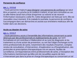 Personne de confiance
Art. L. 1111-6
- Toute personne majeure peut désigner une personne de confiance qui peut
être un parent, un proche ou le médecin traitant, et qui sera consultée au cas
où elle-même serait hors d'état d'exprimer sa volonté et de recevoir
l'information nécessaire à cette fin. Cette désignation est faite par écrit. Elle est
révocable à tout moment. Si le malade le souhaite, la personne de confiance
l'accompagne dans ses démarches et assiste aux entretiens médicaux afin de
l'aider dans ses décisions.
Accès au dossier de soins
Art. L. 1111-7
- Toute personne a accès à l'ensemble des informations concernant sa santé
détenues par des professionnels et établissements de santé, qui sont
formalisées et ont contribué à l'élaboration et au suivi du diagnostic et du
traitement ou d'une action de prévention, ou ont fait l'objet d'échanges écrits
entre professionnels de santé, notamment des résultats d'examen, comptes
rendus de consultation, d'intervention, d'exploration ou d'hospitalisation, des
protocoles et prescriptions thérapeutiques mis en oeuvre, feuilles de
surveillance, correspondances entre professionnels de santé, à l'exception des
informations mentionnant qu'elles ont été recueillies auprès de tiers
n'intervenant pas dans la prise en charge thérapeutique ou concernant un tel
 
