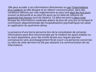 Elle peut accéder à ces informations directement ou par l'intermédiaire
d'un médecin qu'elle désigne et en obtenir communication, dans des
conditions définies par voie réglementaire au plus tard dans les huit jours
suivant sa demande et au plus tôt après qu'un délai de réflexion de
quarante-huit heures aura été observé. Ce délai est porté à deux mois
lorsque les informations médicales datent de plus de cinq ans ou lorsque la
commission départementale des hospitalisations psychiatriques est saisie
en application du quatrième alinéa.
La présence d'une tierce personne lors de la consultation de certaines
informations peut être recommandée par le médecin les ayant établies ou
en étant dépositaire, pour des motifs tenant aux risques que leur
connaissance sans accompagnement ferait courir à la personne concernée.
Le refus de cette dernière ne fait pas obstacle à la communication de ces
informations.
 