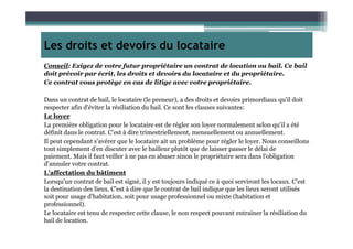 Les droits et devoirs du locataire
Conseil: Exigez de votre futur propriétaire un contrat de location ou bail. Ce bail
doit prévoir par écrit, les droits et devoirs du locataire et du propriétaire.
Ce contrat vous protège en cas de litige avec votre propriétaire.
Dans un contrat de bail, le locataire (le preneur), a des droits et devoirs primordiaux qu'il doit
respecter afin d'éviter la résiliation du bail. Ce sont les clauses suivantes:
Le loyer
La première obligation pour le locataire est de régler son loyer normalement selon qu'il a étéLa première obligation pour le locataire est de régler son loyer normalement selon qu'il a été
définit dans le contrat. C’est à dire trimestriellement, mensuellement ou annuellement.
Il peut cependant s'avérer que le locataire ait un problème pour régler le loyer. Nous conseillons
tout simplement d'en discuter avec le bailleur plutôt que de laisser passer le délai de
paiement. Mais il faut veiller à ne pas en abuser sinon le propriétaire sera dans l'obligation
d'annuler votre contrat.
L'affectation du bâtiment
Lorsqu'un contrat de bail est signé, il y est toujours indiqué ce à quoi serviront les locaux. C'est
la destination des lieux. C’est à dire que le contrat de bail indique que les lieux seront utilisés
soit pour usage d'habitation, soit pour usage professionnel ou mixte (habitation et
professionnel).
Le locataire est tenu de respecter cette clause, le non respect pouvant entrainer la résiliation du
bail de location.
 