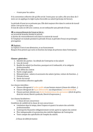 -   4 mois pour les cadres

Si la convention collective dit qu’elle est de 3 mois pour un cadre, elle sera donc de 3
mois car on applique la règle la plus favorable au salarié (principe de faveur).

La période d’essai ne se présume pas. Elle doit toujours être dans le contrat de travail
sinon c’est qu’on n’en a pas.
Si tout de suite en CDI avec contrat, on est embauché sans période d’essai.

 Le renouvellement de l’essai se fait si :
un accord de branche étendu le prévoit
si durées de renouvellement sont dans le contrat de travail
Si l’employé est malade pendant la période d’essai, la période d’essai est prolongée :
prorogation

 Rupture :
La rupture n’est ni une démission, ni un licenciement
Respect d’un préavis qui varie en fonction du temps de présence dans l’entreprise.



Clauses générales :
   1. Identité des parties : les détails de l’entreprise et du salarié
   2. Lieu de travail
   3. Qualité du salarié (sa fonction, pourquoi est-il embauché, et la catégorie
      professionnelle)
   4. Date début du contrat
   5. Durée congés payés
   6. Rémunération : salaire et accessoire du salaire (prime, voiture de fonction…)
   7. Période d’essai
   8. Durée du travail
   9. Convention collective applicable

Les clauses interdites :
       Clauses dérogeant à l’ordre public et aux bonnes mœurs (clause de célibat…)
       Clauses dérogeant de façon défavorable aux dispositions conventionnelles
       Clauses portant atteinte aux droits fondamentaux des personnes (droit de grève,
       droit de retrait, liberté syndicale, liberté d’expression..)

Les clauses facultatives :
       1. Clause de non concurrence
Conditions de validité de la clause de non concurrence :
       Limitation dans le temps, dans l’espace et quant à la nature des activités
       professionnelles
       Contrepartie financière obligatoirement versée après la rupture du contrat
       Être indispensable à la protection des intérêts légitimes de l’entreprise
       Tenir compte des spécificités de l’emploi du salarié.

       2.Clause de débit formation
 