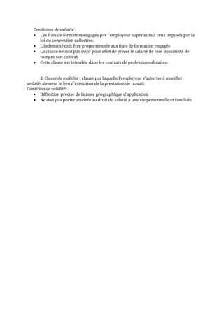 Conditions de validité :
      Les frais de formation engagés par l’employeur supérieurs à ceux imposés par la
      loi ou convention collective.
      L’indemnité doit être proportionnée aux frais de formation engagés
      La clause ne doit pas avoir pour effet de priver le salarié de tout possibilité de
      rompre son contrat.
      Cette clause est interdite dans les contrats de professionnalisation.


       3. Clause de mobilité : clause par laquelle l’employeur s’autorise à modifier
unilatéralement le lieu d’exécution de la prestation de travail.
Condition de validité :
       Définition précise de la zone géographique d’application
       Ne doit pas porter atteinte au droit du salarié à une vie personnelle et familiale
 