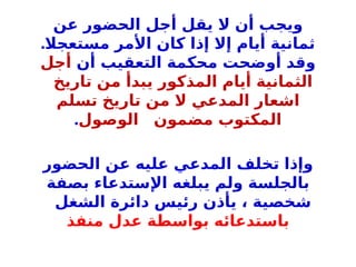 ‫عن‬ ‫الحضور‬ ‫أجل‬ ‫يقل‬ ‫ال‬ ‫أن‬ ‫ويجب‬
.‫مستعجال‬ ‫األمر‬ ‫كان‬ ‫إذا‬ ‫إال‬ ‫أيام‬ ‫ثمانية‬
‫أن‬ ‫التعقيب‬ ‫محكمة‬ ‫أوضحت‬ ‫وقد‬
‫أجل‬
‫تاريخ‬ ‫من‬ ‫يبدأ‬ ‫المذكور‬ ‫أيام‬ ‫الثمانية‬
‫تسلم‬ ‫تاريخ‬ ‫من‬ ‫ال‬ ‫المدعي‬ ‫اشعار‬
‫الوصول‬ ‫مضمون‬ ‫المكتوب‬
.
‫الحضور‬ ‫عن‬ ‫عليه‬ ‫المدعي‬ ‫تخلف‬ ‫وإذا‬
‫بصفة‬ ‫اإلستدعاء‬ ‫يبلغه‬ ‫ولم‬ ‫بالجلسة‬
‫الشغل‬ ‫دائرة‬ ‫رئيس‬ ‫يأذن‬ ، ‫شخصية‬
‫منفذ‬ ‫عدل‬ ‫بواسطة‬ ‫باستدعائه‬
 