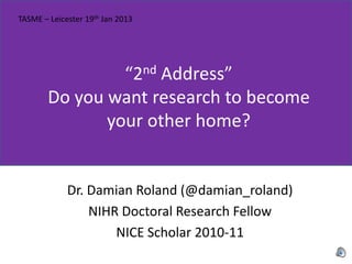 TASME – Leicester 19th Jan 2013




                 “2nd Address”
        Do you want research to become
               your other home?


             Dr. Damian Roland (@damian_roland)
                 NIHR Doctoral Research Fellow
                     NICE Scholar 2010-11
 