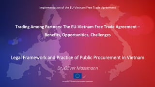 Implementation of the EU-Vietnam Free Trade Agreement
Trading Among Partners: The EU-Vietnam Free Trade Agreement –
Benefits, Opportunities, Challenges
Legal Framework and Practice of Public Procurement in Vietnam
Dr. Oliver Massmann
 