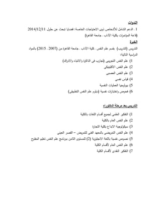 ‫ات‬‫و‬‫الند‬
1‫لألشخاص‬ ‫الشامل‬ ‫الدعم‬ ‫ـ‬‫حلول‬ ‫عن‬ ‫تبحث‬ ‫قضايا‬ :‫الخاصة‬ ‫االحتياجات‬ ‫ذوى‬11/12/2014
)‫ة‬‫ر‬‫القاه‬ ‫جامعة‬ ‫ـ‬ ‫اآلداب‬ ‫بكلية‬ ‫ات‬‫ر‬‫المؤتم‬ ‫(قاعة‬
‫ة‬‫الخبر‬
( ‫من‬ ‫ة‬‫ر‬‫القاه‬ ‫جامعة‬ ‫ـ‬ ‫اآلداب‬ ‫كلية‬ ‫ـ‬ ‫النفس‬ ‫علم‬ ‫بقسم‬ )‫يب‬‫ر‬‫(التد‬ ‫يس‬‫ر‬‫التد‬2007‫ـ‬2015‫اد‬‫و‬‫بالم‬ )
:‫التالية‬ ‫اسية‬‫ر‬‫الد‬
1)‫االنت‬‫و‬ ‫ة‬‫ر‬‫الذاك‬ ‫فى‬ ‫(تجارب‬ ‫يبى‬‫ر‬‫التج‬ ‫النفس‬ ‫علم‬)‫اك‬‫ر‬‫االد‬‫و‬ ‫باه‬
2)‫االكلينيكى‬ ‫النفس‬ ‫علم‬
3)‫العصبى‬ ‫النفس‬ ‫علم‬
4)‫نفسى‬ ‫قياس‬
5)‫النفسية‬ ‫العمليات‬ ‫بيولوجيا‬
6))‫التطبيقى‬ ‫النفس‬ ‫علم‬ ‫(دبلوم‬ ‫نفسية‬ ‫ات‬‫ر‬‫اختبا‬‫و‬ ‫فحوص‬
‫الدكتوراه‬ ‫مرحلة‬ ‫بعد‬ ‫التدريس‬
1)‫بالكلية‬ ‫اللغات‬ ‫أقسام‬ ‫لجميع‬ ‫العلمى‬ ‫التفكير‬
2)‫بالكلية‬ ‫العام‬ ‫النفس‬ ‫علم‬
3)‫ة‬‫ر‬‫التجا‬ ‫بكلية‬ ‫االبداع‬ ‫سيكولوجية‬
4)‫يض‬‫ر‬‫للتم‬ ‫الفنى‬ ‫بالمعهد‬ ‫يضى‬‫ر‬‫التم‬ ‫النفس‬ ‫علم‬–‫العينى‬ ‫القصر‬
5)( ‫ية‬‫ز‬‫االنجلي‬ ‫باللغة‬ ‫نفسية‬ ‫نصوص‬2‫ح‬‫المفتو‬ ‫تعليم‬ ‫النفس‬ ‫علم‬ ‫نامج‬‫ر‬‫بب‬ ‫الثامن‬ ‫للمستوى‬ )
6)‫الكلية‬ ‫ألقسام‬ ‫العام‬ ‫النفس‬ ‫علم‬
7)‫الكلية‬ ‫ألقسام‬ ‫النقدى‬ ‫التفكير‬
 