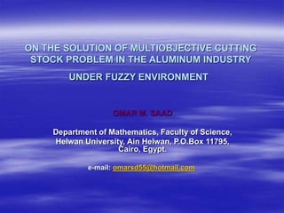 ON THE SOLUTION OF MULTIOBJECTIVE CUTTING
STOCK PROBLEM IN THE ALUMINUM INDUSTRY
UNDER FUZZY ENVIRONMENT
OMAR M. SAAD
Department of Mathematics, Faculty of Science,
Helwan University, Ain Helwan, P.O.Box 11795,
Cairo, Egypt.
e-mail: omarsd55@hotmail.com
 