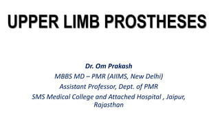 UPPER LIMB PROSTHESES
Dr. Om Prakash
MBBS MD – PMR (AIIMS, New Delhi)
Assistant Professor, Dept. of PMR
SMS Medical College and Attached Hospital , Jaipur,
Rajasthan
 
