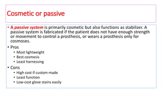 Cosmetic or passive
• A passive system is primarily cosmetic but also functions as stabilizer. A
passive system is fabricated if the patient does not have enough strength
or movement to control a prosthesis, or wears a prosthesis only for
cosmoses.
• Pros
• Most lightweight
• Best cosmesis
• Least harnessing
• Cons
• High cost if custom made
• Least function
• Low-cost glove stains easily
 