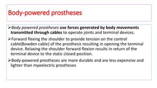 Body-powered prostheses
Body powered prostheses use forces generated by body movements
transmitted through cables to operate joints and terminal devices.
Forward flexing the shoulder to provide tension on the control
cable(Bowden cable) of the prosthesis resulting in opening the terminal
device. Relaxing the shoulder forward flexion results in return of the
terminal device to the static closed position.
Body-powered prostheses are more durable and are less expensive and
lighter than myoelectric prostheses
 