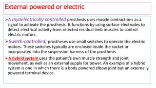 A myoelectrically controlled prosthesis uses muscle contractions as a
signal to activate the prosthesis. It functions by using surface electrodes to
detect electrical activity from selected residual limb muscles to control
electric motors.
Switch-controlled, prostheses use small switches to operate the electric
motors. These switches typically are enclosed inside the socket or
incorporated into the suspension harness of the prosthesis
A hybrid system uses the patient’s own muscle strength and joint
movement, as well as an external supply for power. An example of a hybrid
system is one in which there is a body powered elbow joint but an externally
powered terminal device.
External powered or electric
 