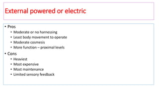 External powered or electric
• Pros
• Moderate or no harnessing
• Least body movement to operate
• Moderate cosmesis
• More function – proximal levels
• Cons
• Heaviest
• Most expensive
• Most maintenance
• Limited sensory feedback
 