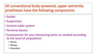 All conventional body-powered, upper extremity
prostheses have the following components
• Socket
• Suspension
• Control-cable system
• Terminal device
• Components for any interposing joints as needed according
to the level of amputation
• Wrists
• Elbows
• Shoulders
 