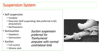 Suspension System
• Self suspension
• Condylar
• Muenster (Self suspending; Not preferred in B/L
amputation)
• Northwestern
• Semisuction
• Hypobaric
• Semisuction
• Suction
• Full suction
• Silicone sock
Suction suspension
preferred for
Tranhumeral
amputee with normal
contrlateral limb
 