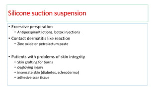 • Excessive perspiration
• Antiperspirant lotions, botox injections
• Contact dermatitis like reaction
• Zinc oxide or petrolactum paste
• Patients with problems of skin integrity
• Skin grafting for burns
• degloving injury
• insensate skin (diabetes, scleroderma)
• adhesive scar tissue
Silicone suction suspension
 