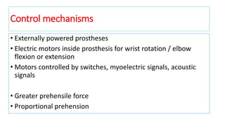 Control mechanisms
• Externally powered prostheses
• Electric motors inside prosthesis for wrist rotation / elbow
flexion or extension
• Motors controlled by switches, myoelectric signals, acoustic
signals
• Greater prehensile force
• Proportional prehension
 
