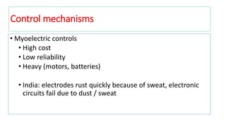 Control mechanisms
• Myoelectric controls
• High cost
• Low reliability
• Heavy (motors, batteries)
• India: electrodes rust quickly because of sweat, electronic
circuits fail due to dust / sweat
 