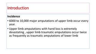 Introduction
Incidence
• 6000 to 10,000 major amputations of upper limb occur every
year.
• Upper limb amputations with hand loss is extremely
devastating , upper limb traumatic amputations occur twice
as frequently as traumatic amputations of lower limb
 