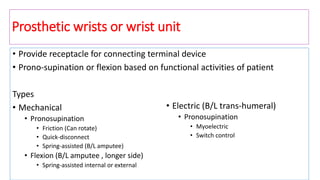 Prosthetic wrists or wrist unit
• Provide receptacle for connecting terminal device
• Prono-supination or flexion based on functional activities of patient
Types
• Mechanical
• Pronosupination
• Friction (Can rotate)
• Quick-disconnect
• Spring-assisted (B/L amputee)
• Flexion (B/L amputee , longer side)
• Spring-assisted internal or external
• Electric (B/L trans-humeral)
• Pronosupination
• Myoelectric
• Switch control
 