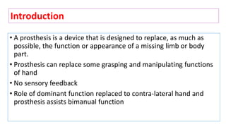 • A prosthesis is a device that is designed to replace, as much as
possible, the function or appearance of a missing limb or body
part.
• Prosthesis can replace some grasping and manipulating functions
of hand
• No sensory feedback
• Role of dominant function replaced to contra-lateral hand and
prosthesis assists bimanual function
Introduction
 