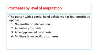 • The person with a partial hand deficiency has four prosthetic
options
1. No prosthetic intervention
2. A passive prosthesis
3. A body-powered prosthesis
4. Multiple task-specific prostheses
Prostheses by level of amputation
 