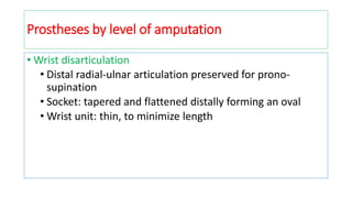 Prostheses by level of amputation
• Wrist disarticulation
• Distal radial-ulnar articulation preserved for prono-
supination
• Socket: tapered and flattened distally forming an oval
• Wrist unit: thin, to minimize length
 
