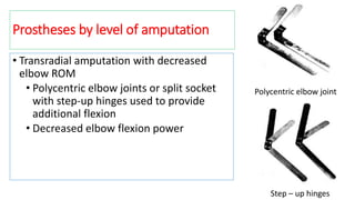 Prostheses by level of amputation
• Transradial amputation with decreased
elbow ROM
• Polycentric elbow joints or split socket
with step-up hinges used to provide
additional flexion
• Decreased elbow flexion power
Polycentric elbow joint
Step – up hinges
 