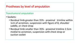 Transhumeral amputation
• Sockets:
• Residual limb greater than 35% - proximal trimline within
1cm of acromion, suspension with figure of 8, shoulder
saddle, or chest strap
• Residual limb smaller than 35% - proximal trimline 2.5cm
medial to acromion, suspension with chest strap or
suction socket
Prostheses by level of amputation
 