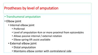 • Transhumeral amputation
• Elbow joint
• Internal elbow joint
• Preferred
• Level of amputation 4cm or more proximal from epicondyles
• Allows passive internal / external rotation
• Elbow spring-lift assist available
• External elbow joint
• Distal amputation
• Maintains elbow center with contralateral side
Prostheses by level of amputation
 