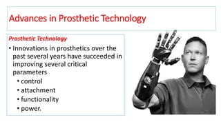 Prosthetic Technology
• Innovations in prosthetics over the
past several years have succeeded in
improving several critical
parameters
• control
• attachment
• functionality
• power.
Advances in Prosthetic Technology
 