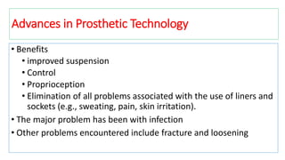 • Benefits
• improved suspension
• Control
• Proprioception
• Elimination of all problems associated with the use of liners and
sockets (e.g., sweating, pain, skin irritation).
• The major problem has been with infection
• Other problems encountered include fracture and loosening
Advances in Prosthetic Technology
 