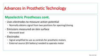 Myoelectric Prostheses cont.
• Uses electrodes to measure action potential
▫ Normally obtains signal from two positions for opening/closing
• Emissions measured on skin surface
▫ Microvolt level
• Electrodes
▫ Signal amplified to use as controls for prosthetic motors
▫ External source (6V battery) needed to operate motor
Data source [3]
Advances in Prosthetic Technology
 