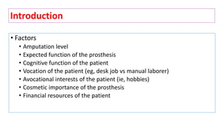• Factors
• Amputation level
• Expected function of the prosthesis
• Cognitive function of the patient
• Vocation of the patient (eg, desk job vs manual laborer)
• Avocational interests of the patient (ie, hobbies)
• Cosmetic importance of the prosthesis
• Financial resources of the patient
Introduction
 