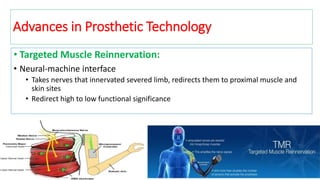 • Targeted Muscle Reinnervation:
• Neural-machine interface
• Takes nerves that innervated severed limb, redirects them to proximal muscle and
skin sites
• Redirect high to low functional significance
Image source [14] , Data source [15]
Advances in Prosthetic Technology
 