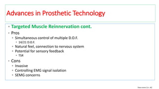 • Targeted Muscle Reinnervation cont.
• Pros
▫ Simultaneous control of multiple D.O.F.
 14/21 D.O.F.
▫ Natural feel, connection to nervous system
▫ Potential for sensory feedback
 TSR
• Cons
▫ Invasive
▫ Controlling EMG signal isolation
▫ SEMG concerns
Data source [17, 18]
Advances in Prosthetic Technology
 