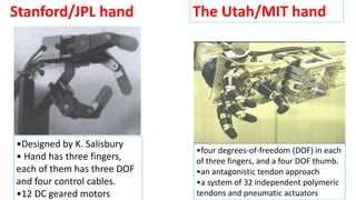 Stanford/JPL hand
•Designed by K. Salisbury
• Hand has three fingers,
each of them has three DOF
and four control cables.
•12 DC geared motors
The Utah/MIT hand
•four degrees-of-freedom (DOF) in each
of three fingers, and a four DOF thumb.
•an antagonistic tendon approach
•a system of 32 independent polymeric
tendons and pneumatic actuators
 