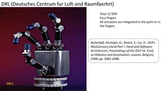 DRL (Deutsches Centrum fur Luft-and Raumfaerhrt)
Total 12 DOF
Four fingers
All actuators are integrated in the palm or in
the fingers
Butterfaß, Hirzinger, G.; Knoch, S.; Liu, H.: DLR's
Multisensory Hand Part I: Hard-and Software
Architecture, Proceedings of the IEEE Int. Conf.
on Robotics and Automation, Leuven, Belgium,
1998, pp. 2081-2086.
DRL1
 