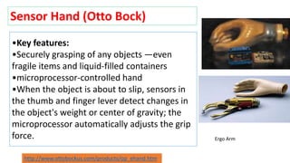 •Key features:
•Securely grasping of any objects —even
fragile items and liquid-filled containers
•microprocessor-controlled hand
•When the object is about to slip, sensors in
the thumb and finger lever detect changes in
the object's weight or center of gravity; the
microprocessor automatically adjusts the grip
force.
Sensor Hand (Otto Bock)
Ergo Arm
http://www.ottobockus.com/products/op_ehand.htm
 