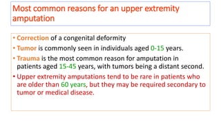 Most common reasons for an upper extremity
amputation
• Correction of a congenital deformity
• Tumor is commonly seen in individuals aged 0-15 years.
• Trauma is the most common reason for amputation in
patients aged 15-45 years, with tumors being a distant second.
• Upper extremity amputations tend to be rare in patients who
are older than 60 years, but they may be required secondary to
tumor or medical disease.
 