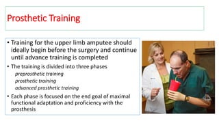 Prosthetic Training
• Training for the upper limb amputee should
ideally begin before the surgery and continue
until advance training is completed
• The training is divided into three phases
preprosthetic training
prosthetic training
advanced prosthetic training
• Each phase is focused on the end goal of maximal
functional adaptation and proficiency with the
prosthesis
 