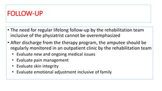 FOLLOW-UP
• The need for regular lifelong follow-up by the rehabilitation team
inclusive of the physiatrist cannot be overemphasized
• After discharge from the therapy program, the amputee should be
regularly monitored in an outpatient clinic by the rehabilitation team
• Evaluate new and ongoing medical issues
• Evaluate pain management
• Evaluate skin integrity
• Evaluate emotional adjustment inclusive of family
 