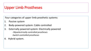 Upper Limb Prostheses
Four categories of upper limb prosthetic systems:
1. Passive system
2. Body-powered system: Cable controlled
3. Externally powered system: Electrically powered
- Myoelectrically controlled prostheses
-Switch-controlled prostheses
4. Hybrid system.
 