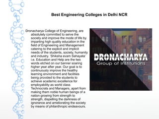 Best Engineering Colleges in Delhi NCR
Dronacharya College of Engineering, are
absolutely committed to serve the
society and improve the mode of life by
imparting high quality education in the
field of Engineering and Management
catering to the explicit and implicit
needs of the students, society, humanity
and industry. ‘Shiksha evam Sahayata’
i.e. Education and Help are the two
words etched on our banner soaring
higher year after year. Our goal is to
continuously improve the healthy
learning environment and facilities
being provided to the students to
achieve academic excellence for
employability as world class
Technocrats and Managers, apart from
making them noble human beings of a
nation growing from strength to
strength, dispelling the darkness of
ignorance and ameliorating the society
by means of philanthropic endeavours.
 