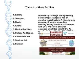 There Are Many Facilites
1. Library
2. Transport
3. Hostel
4. Sports
5. Medical Facilities
6. College Auditorium
7. Conference Hall
8. Seminar Hall
9. Canteen
Dronacharya College of Engineering,
Farrukhnagar (Gurgaon) has an
enviable infrastructure. A historic look
emanates from the state-of-art
building having spacious class rooms
with LCD Projectors and well
equipped labs fitted with OHPs. An
excellent Internet facility 768 KBPS by
Primus adds a new dimension to it.
 